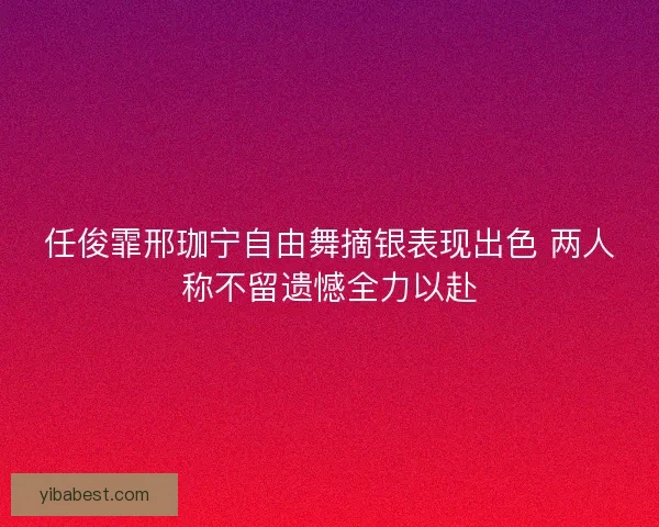 任俊霏邢珈宁自由舞摘银表现出色 两人称不留遗憾全力以赴