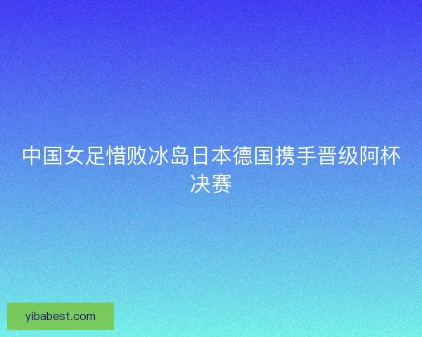 中国女足惜败冰岛日本德国携手晋级阿杯决赛
