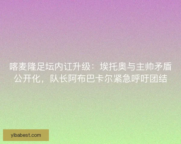 喀麦隆足坛内讧升级：埃托奥与主帅矛盾公开化，队长阿布巴卡尔紧急呼吁团结