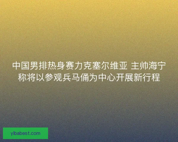 中国男排热身赛力克塞尔维亚 主帅海宁称将以参观兵马俑为中心开展新行程