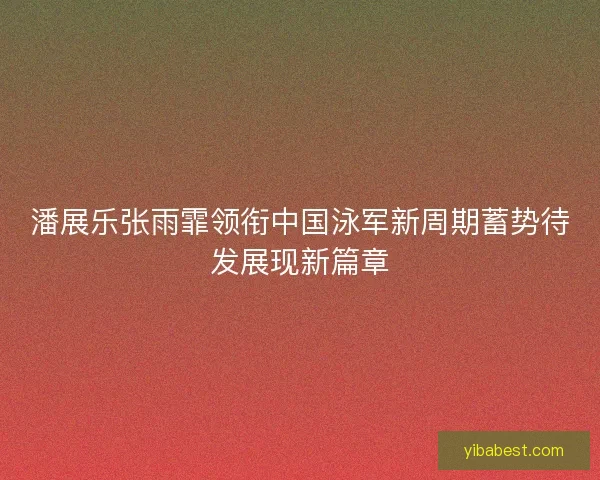 潘展乐张雨霏领衔中国泳军新周期蓄势待发展现新篇章