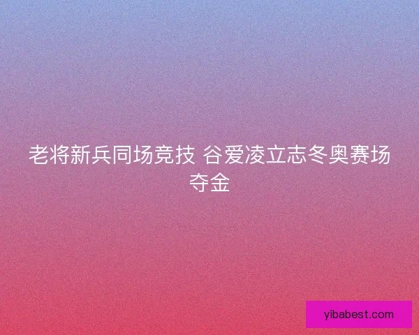 老将新兵同场竞技 谷爱凌立志冬奥赛场夺金