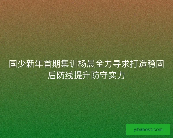 国少新年首期集训杨晨全力寻求打造稳固后防线提升防守实力