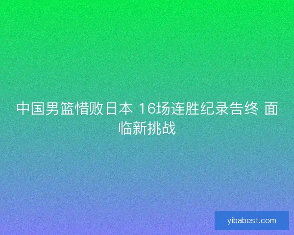中国男篮惜败日本 16场连胜纪录告终 面临新挑战