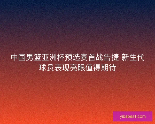 中国男篮亚洲杯预选赛首战告捷 新生代球员表现亮眼值得期待