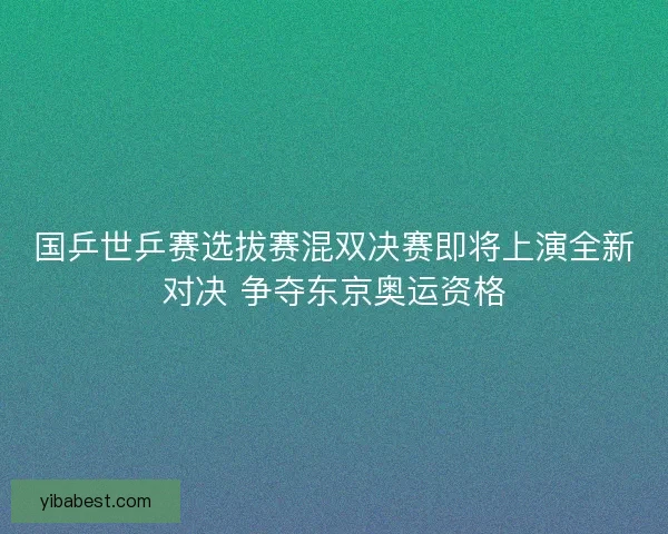 国乒世乒赛选拔赛混双决赛即将上演全新对决 争夺东京奥运资格