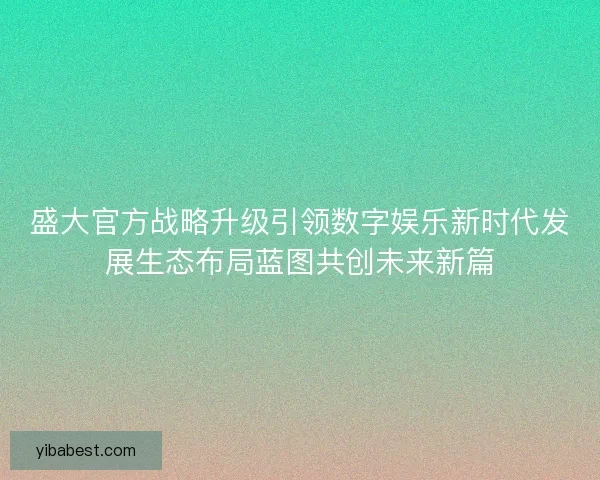 盛大官方战略升级引领数字娱乐新时代发展生态布局蓝图共创未来新篇